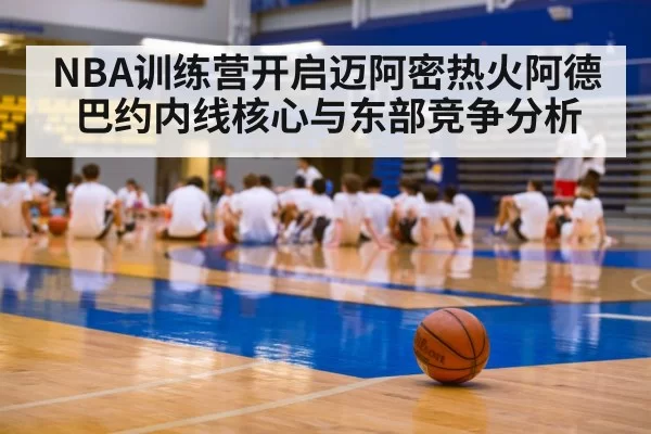 NBA训练营开启迈阿密热火阿德巴约内线核心与东部竞争分析