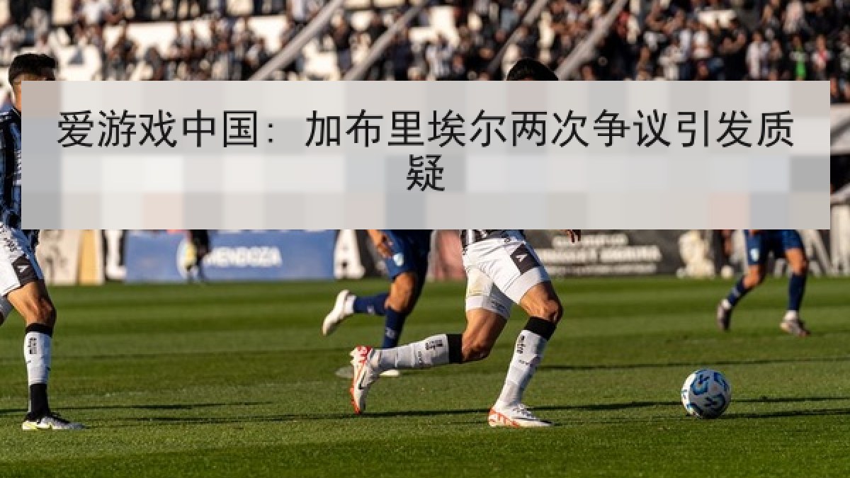 爱游戏中国: 加布里埃尔两次争议引发质疑 爱游戏中国: 加布里埃尔两次争议引发质疑